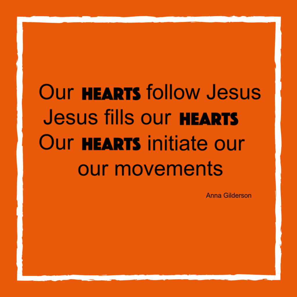 Quote - Our hearts follow Jesus. Jesus fills our hearts. Our hearts initiate our movements. By Anna Gilderson.