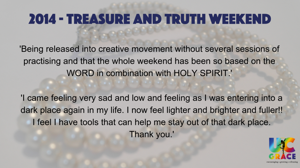Treasure and Truth feedback reads.
'Being released into creative movement without several sessions of practising and that the whole weekend has been so based on the WORD in combination with HOLY SPIRIT.'
'I cam feeling very sad and low and feeling as I was entering into a dark place again in my life. I now feel lighter and brighter and fuller!! I feel I have tools that can help me stay out of that dark place. Thank you.'